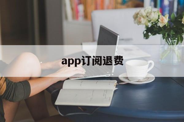 app订阅退费(app取消订阅后会退款吗)